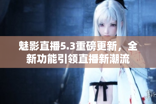 魅影直播5.3重磅更新，全新功能引领直播新潮流