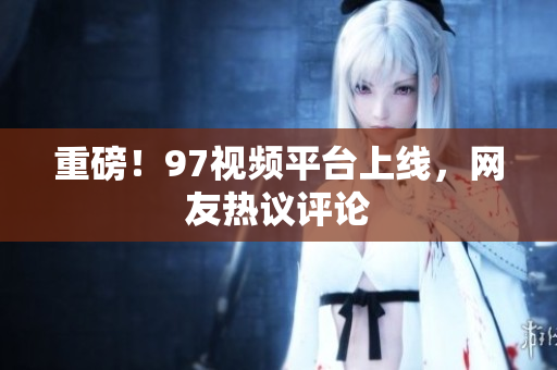 重磅！97视频平台上线，网友热议评论