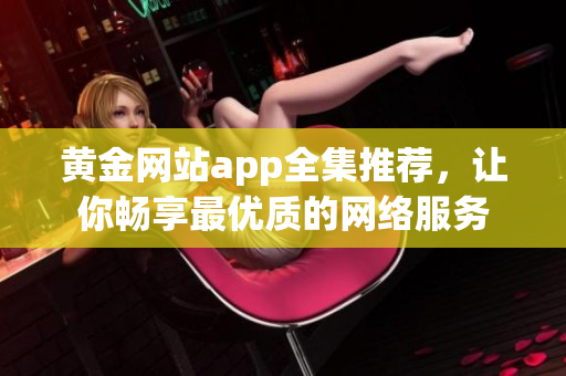 黄金网站app全集推荐，让你畅享最优质的网络服务