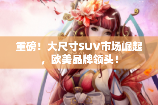 重磅！大尺寸SUV市场崛起，欧美品牌领头！