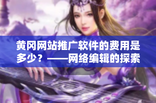 黄冈网站推广软件的费用是多少？——网络编辑的探索与总结