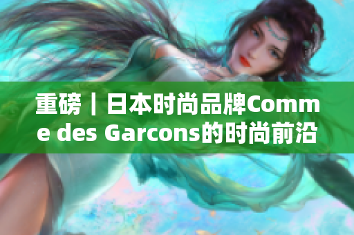 重磅｜日本时尚品牌Comme des Garcons的时尚前沿与品牌故事