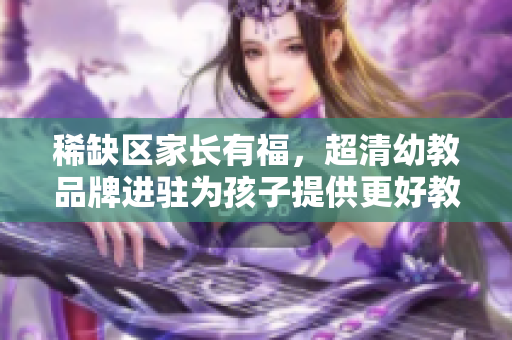 稀缺区家长有福，超清幼教品牌进驻为孩子提供更好教育！