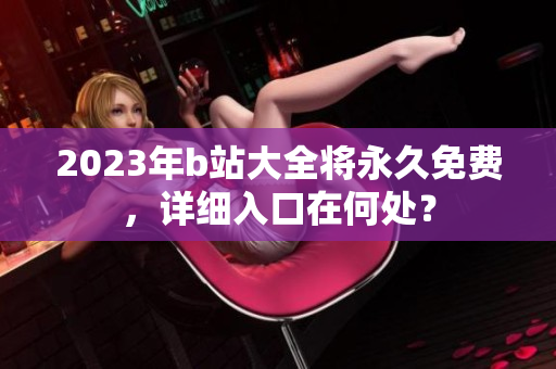 2023年b站大全将永久免费，详细入口在何处？