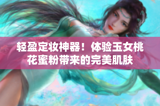 轻盈定妆神器！体验玉女桃花蜜粉带来的完美肌肤
