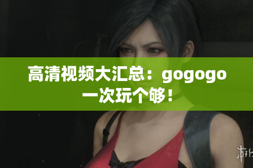 高清视频大汇总：gogogo一次玩个够！