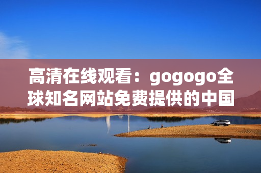 高清在线观看：gogogo全球知名网站免费提供的中国版权内容
