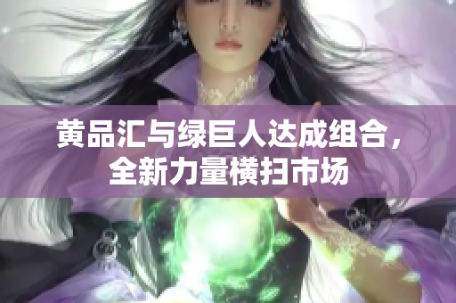 黄品汇与绿巨人达成组合，全新力量横扫市场