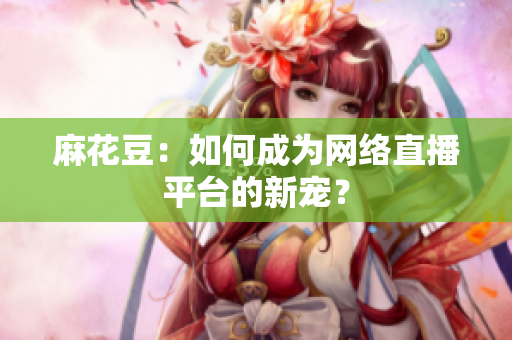 麻花豆：如何成为网络直播平台的新宠？