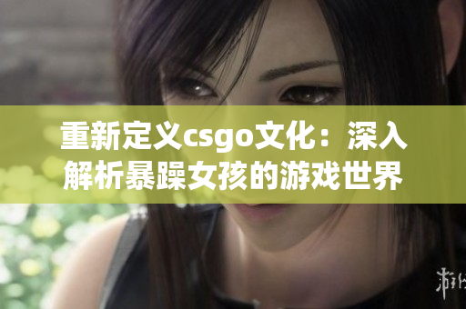 重新定义csgo文化：深入解析暴躁女孩的游戏世界