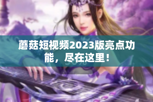 蘑菇短视频2023版亮点功能，尽在这里！