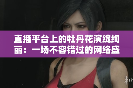 直播平台上的牡丹花演绽绚丽：一场不容错过的网络盛典