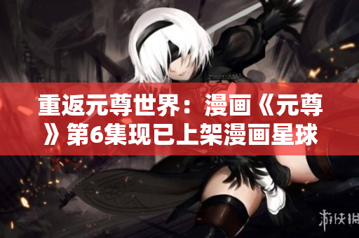 重返元尊世界：漫画《元尊》第6集现已上架漫画星球！