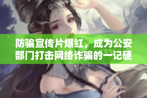 防骗宣传片爆红，成为公安部门打击网络诈骗的一记硬招