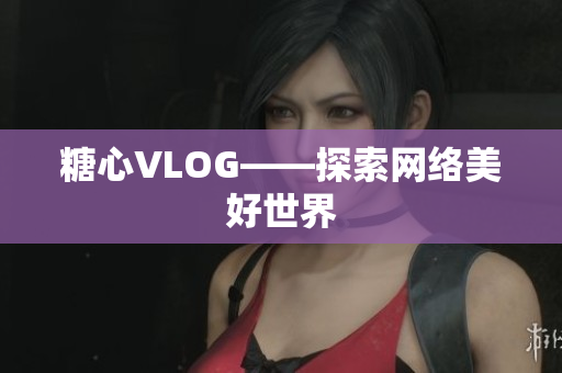 糖心VLOG——探索网络美好世界