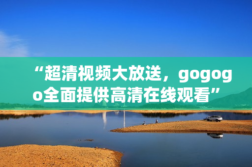 “超清视频大放送，gogogo全面提供高清在线观看”