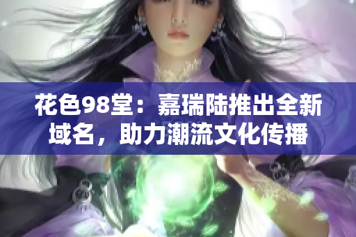 花色98堂：嘉瑞陆推出全新域名，助力潮流文化传播