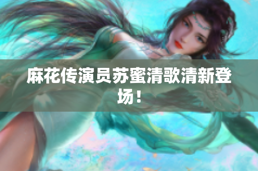 麻花传演员苏蜜清歌清新登场！