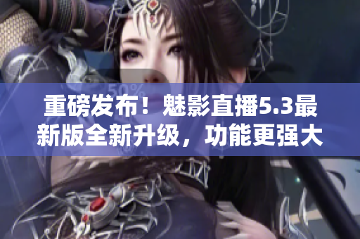 重磅发布！魅影直播5.3最新版全新升级，功能更强大！