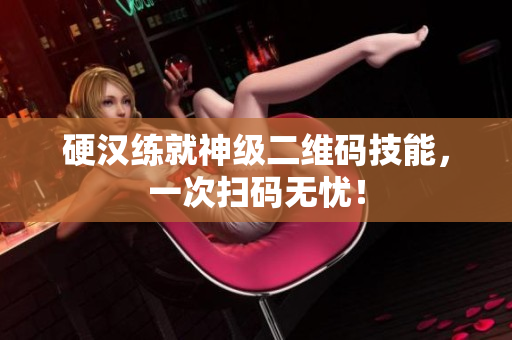 硬汉练就神级二维码技能，一次扫码无忧！