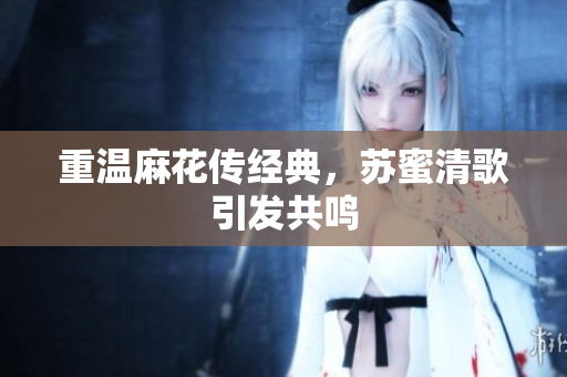 重温麻花传经典，苏蜜清歌引发共鸣