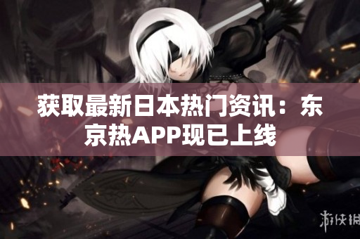 获取最新日本热门资讯：东京热APP现已上线
