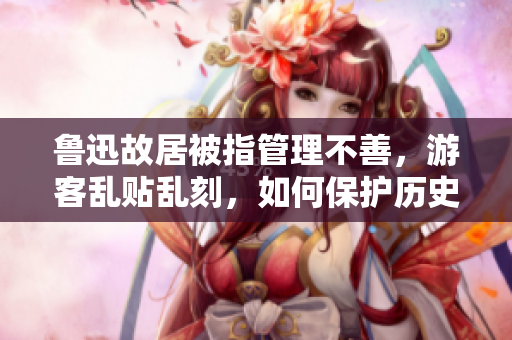 鲁迅故居被指管理不善，游客乱贴乱刻，如何保护历史遗迹？
