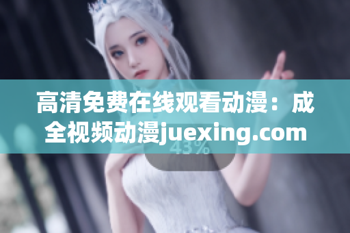 高清免费在线观看动漫：成全视频动漫juexing.com