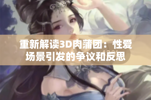 重新解读3D肉蒲团：性爱场景引发的争议和反思