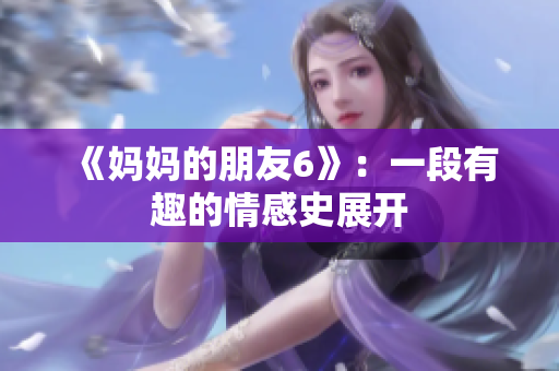 《妈妈的朋友6》：一段有趣的情感史展开