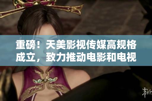 重磅！天美影视传媒高规格成立，致力推动电影和电视剧制作！