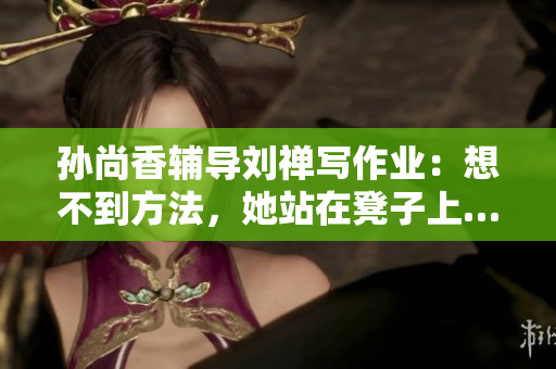 孙尚香辅导刘禅写作业：想不到方法，她站在凳子上……