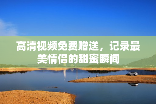 高清视频免费赠送，记录最美情侣的甜蜜瞬间