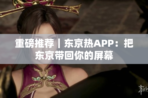 重磅推荐｜东京热APP：把东京带回你的屏幕