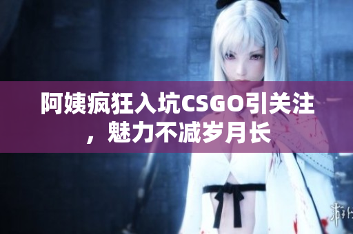 阿姨疯狂入坑CSGO引关注，魅力不减岁月长