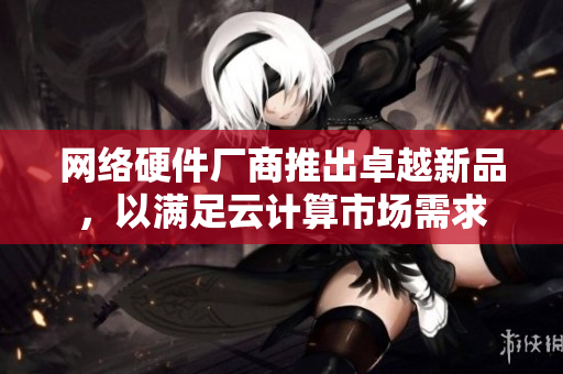 网络硬件厂商推出卓越新品，以满足云计算市场需求
