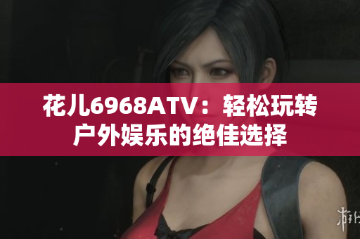花儿6968ATV：轻松玩转户外娱乐的绝佳选择
