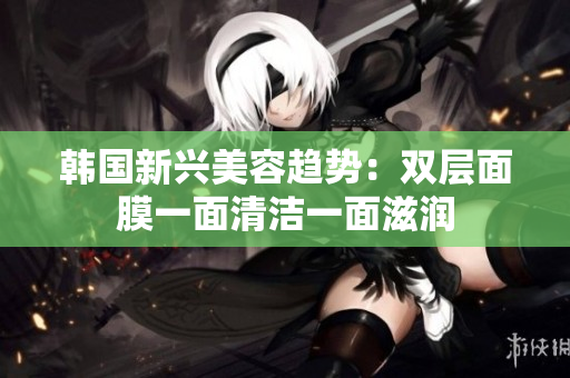 韩国新兴美容趋势：双层面膜一面清洁一面滋润
