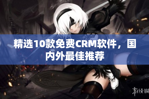 精选10款免费CRM软件，国内外最佳推荐