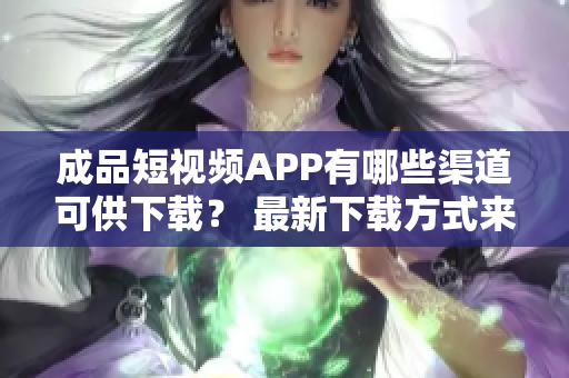 成品短视频APP有哪些渠道可供下载？ 最新下载方式来了！
