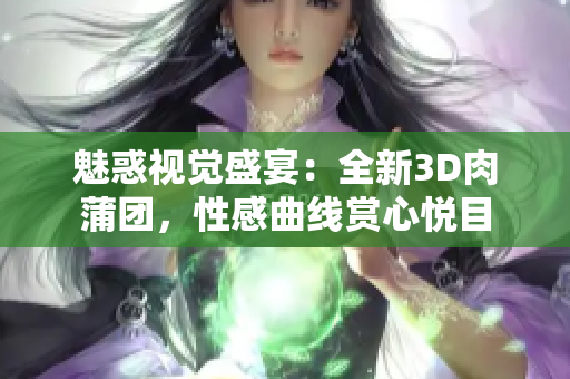 魅惑视觉盛宴：全新3D肉蒲团，性感曲线赏心悦目