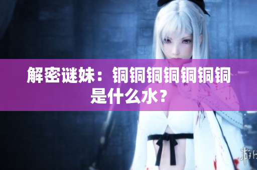 解密谜妹：铜铜铜铜铜铜铜是什么水？