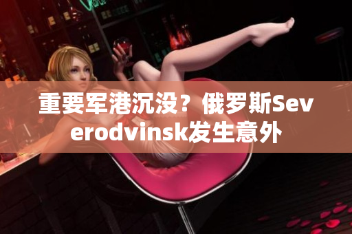 重要军港沉没？俄罗斯Severodvinsk发生意外