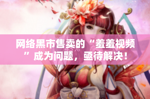 网络黑市售卖的“羞羞视频”成为问题，亟待解决！