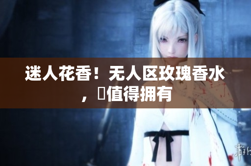 迷人花香！无人区玫瑰香水，妳值得拥有