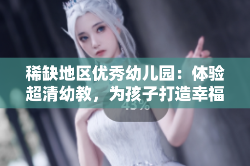 稀缺地区优秀幼儿园：体验超清幼教，为孩子打造幸福未来