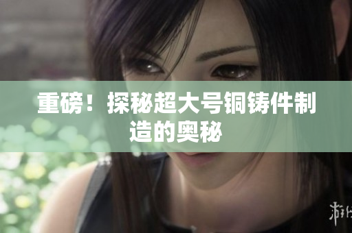 重磅！探秘超大号铜铸件制造的奥秘