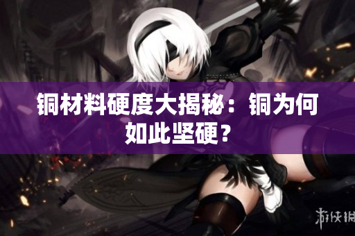 铜材料硬度大揭秘：铜为何如此坚硬？