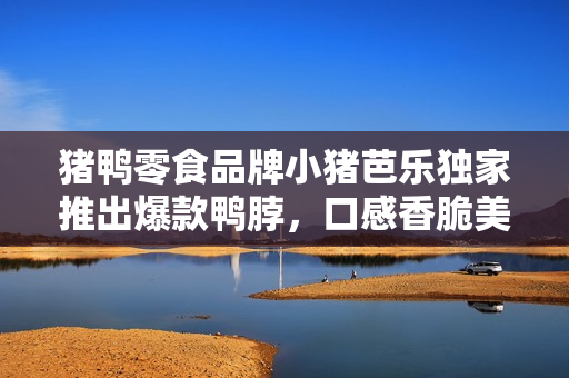猪鸭零食品牌小猪芭乐独家推出爆款鸭脖，口感香脆美味