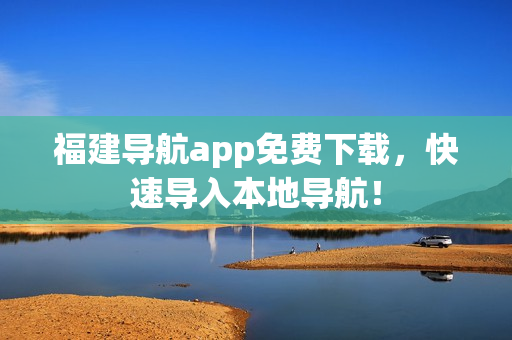 福建导航app免费下载，快速导入本地导航！